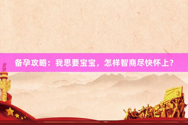 备孕攻略:我思要宝宝,怎样智商尽快怀上?